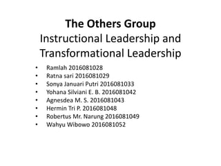 The Others Group
Instructional Leadership and
Transformational Leadership
• Ramlah 2016081028
• Ratna sari 2016081029
• Sonya Januari Putri 2016081033
• Yohana Silviani E. B. 2016081042
• Agnesdea M. S. 2016081043
• Hermin Tri P. 2016081048
• Robertus Mr. Narung 2016081049
• Wahyu Wibowo 2016081052
 