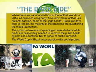 When Brazil was announced host of the football World Cup 
2014, all expected a big party. A country where football is a 
national passion, home of the ”jogo bonito”. But a few days 
prior to kick off, the majority of the Brazilians are questioning 
the mega-tournament. 
They point out excessive spending on new stadiums while 
funds are desperately needed to improve the public health 
system and education. Not to speak of public transport. 
The World Cup in Brazil mixes passion with social protest. 
 