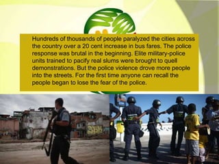 Hundreds of thousands of people paralyzed the cities across 
the country over a 20 cent increase in bus fares. The police 
response was brutal in the beginning. Elite military-police 
units trained to pacify real slums were brought to quell 
demonstrations. But the police violence drove more people 
into the streets. For the first time anyone can recall the 
people began to lose the fear of the police. 
 