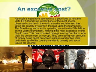 Although it might have seemed like a good idea to host the 
2014 FIFA World Cup in Brazil one of the most soccer-obsessed 
countries in the world massive social unrest has 
taken the country by storm in the lead up to the tournament. 
The Brazilian government is spending an estimated $14 billion 
on this year's tournament, making it the most expensive World 
Cup to date. This has provoked outrage among Brazilians, who 
view the government as corrupt. They are seeing vast amounts 
of money being spent on soccer stadiums and police while 
politicians ignore the country's endemic poverty and social 
issues are ignored. 
 