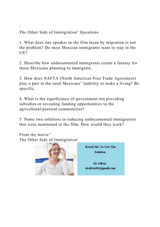 ‘
The Other Side of Immigration’ Questions
1. What does one speaker in the film mean by migration is not
the problem? Do most Mexican immigrants want to stay in the
US?
2. Describe how undocumented immigrants create a fantasy for
those Mexicans planning to immigrate.
3. How does NAFTA (North American Free Trade Agreement)
play a part in the rural Mexicans’ inability to make a living? Be
specific.
4. What is the significance of government not providing
subsidies or revealing funding opportunities to the
agricultural/pastoral communities?
5. Name two solutions to reducing undocumented immigration
that were mentioned in the film. How would they work?
From the movie '
The Other Side of Immigration'
 