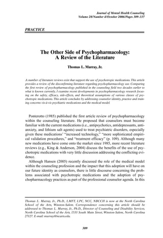 Journal of Mental Health Counseling
                                            Volume 28/Number 4/October 2006/Pages 309–337



PRACTICE




            The Other Side of Psychopharmacology:
                 A Review of the Literature
                                   Thomas L. Murray, Jr.


A number of literature reviews exist that support the use of psychotropic medications. This article
provides a review of the disconfirming literature regarding psychopharmacology use. Comparing
the first review of psychopharmacology published in the counseling field two decades earlier to
what is known currently, I examine recent developments in psychopharmacology research focus-
ing on the safety, efficacy, side-effects, and theoretical assumptions of various classes of psy-
chotropic medications. This article concludes by addressing counselor identity, practice and train-
ing concerns vis-à-vis psychiatric medications and the medical model.



  Ponterotto (1985) published the first article review of psychopharmacology
within the counseling literature. He proposed that counselors must become
familiar with the current medications (i.e., antipsychotics, antidepressants, anti-
anxiety, and lithium salt agents) used to treat psychiatric disorders, especially
given these medications’ “increased technology,” “more sophisticated empiri-
cal validation procedures,” and “treatment efficacy” (p. 109). Although many
new medications have come onto the market since 1985, more recent literature
reviews (e.g., King & Anderson, 2004) discuss the benefits of the use of psy-
chotropic medications with very little discussion addressing the conflicting evi-
dence.
  Although Hansen (2005) recently discussed the role of the medical model
within the counseling profession and the impact that this adoption will have on
our future identity as counselors, there is little discourse concerning the prob-
lems associated with psychotropic medications and the adoption of psy-
chopharmacology practices as part of the professional counselor agenda. In this




Thomas L. Murray, Jr., Ph.D., LMFT, LPC, NCC, NBCCH is now at the North Carolina
School of the Arts, Winston-Salem. Correspondence concerning this article should be
addressed to Thomas L. Murray, Jr., Ph.D., Director of Counseling and Disability Services,
North Carolina School of the Arts, 1533 South Main Street, Winston-Salem, North Carolina
27127. E-mail: murrayt@ncarts.edu.


                                               309
 