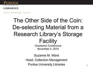 The Other Side of the Coin:
De-selecting Material from a
Research Library’s Storage
Facility
Charleston Conference
November 4, 2010
Suzanne M. Ward
Head, Collection Management
Purdue University Libraries 1
 