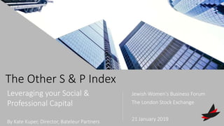 The Other S & P Index
Leveraging your Social &
Professional Capital
By Kate Kuper, Director, Bateleur Partners
Jewish Women's Business Forum
The London Stock Exchange
21 January 2019
 