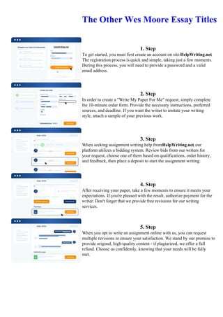 The Other Wes Moore Essay Titles
1. Step
To get started, you must first create an account on site HelpWriting.net.
The registration process is quick and simple, taking just a few moments.
During this process, you will need to provide a password and a valid
email address.
2. Step
In order to create a "Write My Paper For Me" request, simply complete
the 10-minute order form. Provide the necessary instructions, preferred
sources, and deadline. If you want the writer to imitate your writing
style, attach a sample of your previous work.
3. Step
When seeking assignment writing help fromHelpWriting.net, our
platform utilizes a bidding system. Review bids from our writers for
your request, choose one of them based on qualifications, order history,
and feedback, then place a deposit to start the assignment writing.
4. Step
After receiving your paper, take a few moments to ensure it meets your
expectations. If you're pleased with the result, authorize payment for the
writer. Don't forget that we provide free revisions for our writing
services.
5. Step
When you opt to write an assignment online with us, you can request
multiple revisions to ensure your satisfaction. We stand by our promise to
provide original, high-quality content - if plagiarized, we offer a full
refund. Choose us confidently, knowing that your needs will be fully
met.
The Other Wes Moore Essay TitlesThe Other Wes Moore Essay Titles
 