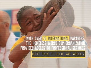 Off the field as well.
WITH OVER 70 INTERNATIONAL PARTNERS,
THE HOMELESS WORLD CUP ORGANIZATION
PROVIDES ACCESS TO PROFESS...