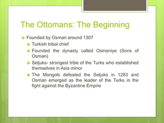 The Ottomans: The Beginning
 Founded by Osman around 1307
 Turkish tribal chief
 Founded the dynasty called Osmaniye (Sons of
Osman)
 Seljuks- strongest tribe of the Turks who established
themselves in Asia minor
 The Mongols defeated the Seljuks in 1283 and
Osman emerged as the leader of the Turks in the
fight against the Byzantine Empire
 
