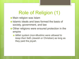  Main religion was Islam
 Islamic ideals and laws formed the basis of
society, government, and law
 Other religions were ensured protection in the
empire
 Millet system (non-Muslims were allowed to
keep their faith (Jewish or Christian) as long as
they paid the jizyah.
Role of Religion (1)
 