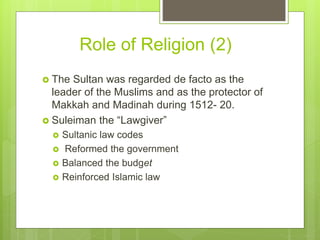 Role of Religion (2)
 The Sultan was regarded de facto as the
leader of the Muslims and as the protector of
Makkah and Madinah during 1512- 20.
 Suleiman the “Lawgiver”
 Sultanic law codes
 Reformed the government
 Balanced the budget
 Reinforced Islamic law
 