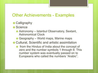 Other Achievements - Examples
 Calligraphy
 Science
 Astronomy – Istanbul Observatory, Sextant,
Astronomical Clock
 Geography – World maps, Marine maps
 Cultural, Scientific and artistic assimilation
 from the Hindus of India about the concept of
zero and the number symbols 1 through 9. This
number system was eventually passed on to
Europeans who called the numbers “Arabic”.
 