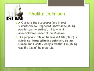 Khalifa: Definition
 A Khalifa is the successor (in a line of
successors) to Prophet Muhammad's (pbuh)
position as the political, military, and
administrative leader of the Muslims.
 The prophetic role of the Rasul-Allah (pbuh) is
strictly not included in this definition, as the
Qur'an and Hadith clearly state that He (pbuh)
was the last of the prophets.
 