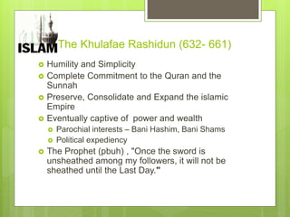 The Khulafae Rashidun (632- 661)
 Humility and Simplicity
 Complete Commitment to the Quran and the
Sunnah
 Preserve, Consolidate and Expand the islamic
Empire
 Eventually captive of power and wealth
 Parochial interests – Bani Hashim, Bani Shams
 Political expediency
 The Prophet (pbuh) , "Once the sword is
unsheathed among my followers, it will not be
sheathed until the Last Day."
 