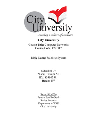 City University
Course Title: Computer Networks
Course Code: CSE317
Topic Name: Satellite System
Submitted By
Nishat Tasnim Ali
ID:1834902591
Batch: 49th
Submitted To
Pranab Bandhu Nath
Senior Lecturer
Department of CSE
City University
 