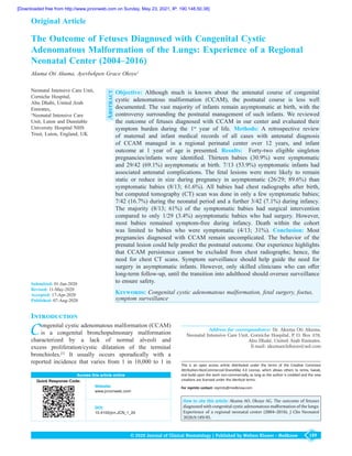 189
© 2020 Journal of Clinical Neonatology | Published by Wolters Kluwer - Medknow
Objective: Although much is known about the antenatal course of congenital
cystic adenomatous malformation  (CCAM), the postnatal course is less well
documented. The vast majority of infants remain asymptomatic at birth, with the
controversy surrounding the postnatal management of such infants. We reviewed
the outcome of fetuses diagnosed with CCAM in our center and evaluated their
symptom burden during the 1st
  year of life. Methods: A  retrospective review
of maternal and infant medical records of all cases with antenatal diagnosis
of CCAM managed in a regional perinatal center over  12  years, and infant
outcome at 1  year of age is presented. Results:   Forty‑two eligible singleton
pregnancies/infants were identified. Thirteen babies  (30.9%) were symptomatic
and 29/42 (69.1%) asymptomatic at birth. 7/13 (53.9%) symptomatic infants had
associated antenatal complications. The fetal lesions were more likely to remain
static or reduce in size during pregnancy in asymptomatic  (26/29; 89.6%) than
symptomatic babies  (8/13; 61.6%). All babies had chest radiographs after birth,
but computed tomography (CT) scan was done in only a few symptomatic babies;
7/42 (16.7%) during the neonatal period and a further 3/42 (7.1%) during infancy.
The majority  (8/13; 61%) of the symptomatic babies had surgical intervention
compared to only 1/29  (3.4%) asymptomatic babies who had surgery. However,
most babies remained symptom‑free during infancy. Death within the cohort
was limited to babies who were symptomatic  (4/13; 31%). Conclusion: Most
pregnancies diagnosed with CCAM remain uncomplicated. The behavior of the
prenatal lesion could help predict the postnatal outcome. Our experience highlights
that CCAM persistence cannot be excluded from chest radiographs; hence, the
need for chest CT scans. Symptom surveillance should help guide the need for
surgery in asymptomatic infants. However, only skilled clinicians who can offer
long‑term follow‑up, until the transition into adulthood should oversee surveillance
to ensure safety.
Keywords: Congenital cystic adenomatous malformation, fetal surgery, foetus,
symptom surveillance
The Outcome of Fetuses Diagnosed with Congenital Cystic
Adenomatous Malformation of the Lungs: Experience of a Regional
Neonatal Center (2004–2016)
Akuma Oti Akuma, Ayevbekpen Grace Okoye1
Access this article online
Quick Response Code:
Website:
www.jcnonweb.com
DOI:
10.4103/jcn.JCN_1_20
Address for correspondence: Dr. Akuma Oti Akuma,
Neonatal Intensive Care Unit, Corniche Hospital, P. O. Box 378,
Abu Dhabi, United Arab Emirates.
E‑mail: akumaochibuzo@aol.com
Original Article
Introduction
Congenital cystic adenomatous malformation (CCAM)
is a congenital bronchopulmonary malformation
characterized by a lack of normal alveoli and
excess proliferation/cystic dilatation of the terminal
bronchioles.[1]
It usually occurs sporadically with a
reported incidence that varies from 1 in 10,000 to 1 in
Neonatal Intensive Care Unit,
Corniche Hospital, 	
Abu Dhabi, United Arab
Emirates,	
1
Neonatal Intensive Care
Unit, Luton and Dunstable
University Hospital NHS
Trust, Luton, England, UK
How to cite this article: Akuma AO, Okoye AG. The outcome of fetuses
diagnosed with congenital cystic adenomatous malformation of the lungs:
Experience of a regional neonatal center (2004–2016). J Clin Neonatol
2020;9:189-95.
Abstract
Submitted: 01-Jan-2020
Revised: 11-May-2020
Accepted: 17-Apr-2020
Published: 07-Aug-2020
This is an open access article distributed under the terms of the Creative Commons
Attribution‑NonCommercial‑ShareAlike 4.0 License, which allows others to remix, tweak,
and build upon the work non‑commercially, as long as the author is credited and the new
creations are licensed under the identical terms.
For reprints contact: reprints@medknow.com
[Downloaded free from http://www.jcnonweb.com on Sunday, May 23, 2021, IP: 190.148.50.38]
 
