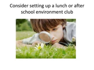 Consider setting up a lunch or after 
school environment club 
 