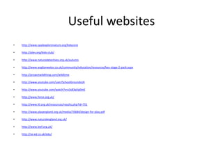 Useful websites 
• http://www.opalexplorenature.org/kidszone 
• http://ptes.org/kids-club/ 
• http://www.naturedetectives.org.uk/autumn 
• http://www.anglianwater.co.uk/community/education/resources/key-stage-2-pack.aspx 
• http://projectwildthing.com/wildtime 
• http://www.youtube.com/user/SchoolGroundsUK 
• http://www.youtube.com/watch?v=x3s83qVp0mE 
• http://www.force.org.uk/ 
• http://www.ltl.org.uk/resources/results.php?id=751 
• http://www.playengland.org.uk/media/70684/design-for-play.pdf 
• http://www.naturalengland.org.uk/ 
• http://www.leef.org.uk/ 
• http://se-ed.co.uk/edu/ 
 