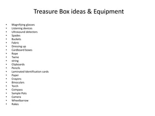 Treasure Box ideas & Equipment 
• Magnifying glasses 
• Listening devices 
• Ultrasound detectors 
• Spades 
• Buckets 
• Fabric 
• Dressing up 
• Cardboard boxes 
• Rope 
• Twine 
• string 
• Clipboards 
• Pencils 
• Laminated Identification cards 
• Paper 
• Crayons 
• Binoculars 
• Torch 
• Compass 
• Sample Pots 
• Camera 
• Wheelbarrow 
• Rakes 
