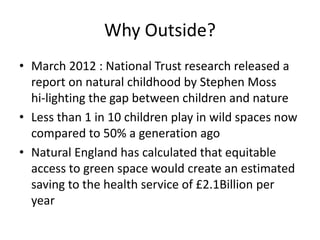 Why Outside? 
• March 2012 : National Trust research released a 
report on natural childhood by Stephen Moss 
hi-lighting the gap between children and nature 
• Less than 1 in 10 children play in wild spaces now 
compared to 50% a generation ago 
• Natural England has calculated that equitable 
access to green space would create an estimated 
saving to the health service of £2.1Billion per 
year 
 