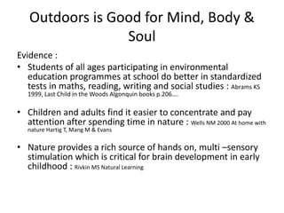 Outdoors is Good for Mind, Body & 
Soul 
Evidence : 
• Students of all ages participating in environmental 
education programmes at school do better in standardized 
tests in maths, reading, writing and social studies : Abrams KS 
1999, Last Child in the Woods Algonquin books p.206…. 
• Children and adults find it easier to concentrate and pay 
attention after spending time in nature : Wells NM 2000 At home with 
nature Hartig T, Mang M & Evans 
• Nature provides a rich source of hands on, multi –sensory 
stimulation which is critical for brain development in early 
childhood : Rivkin MS Natural Learning 
 