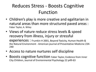 Reduces Stress - Boosts Cognitive 
Function 
• Children’s play is more creative and egalitarian in 
natural areas than more structured paved areas : 
Faber Taylor, A. Wiley 
• Views of nature reduce stress levels & speed 
recovery from illness, injury or stressful 
experiences : Frumkin H 2001, Beyond Toxicity, Human Health & 
the Natural Environment - American journal of Preventative Medicine 234- 
240 
• Access to nature nurtures self discipline 
• Boosts cognitive function Faber Taylor, Evidence from Inner 
City Children, Journal of Environmental Psychology 22 p49-63 
 