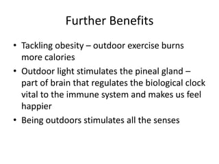 Further Benefits 
• Tackling obesity – outdoor exercise burns 
more calories 
• Outdoor light stimulates the pineal gland – 
part of brain that regulates the biological clock 
vital to the immune system and makes us feel 
happier 
• Being outdoors stimulates all the senses 
 