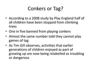 Conkers or Tag? 
• According to a 2008 study by Play England half of 
all children have been stopped from climbing 
trees 
• One in five banned from playing conkers 
• Almost the same number told they cannot play 
games of tag 
• As Tim Gill observes, activities that earlier 
generations of children enjoyed as part of 
growing up are now being relabelled as troubling 
or dangerous 
 