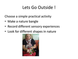 Lets Go Outside ! 
Choose a simple practical activity 
• Make a nature bangle 
• Record different sensory experiences 
• Look for different shapes in nature 
 