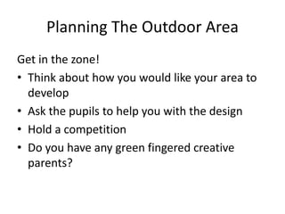 Planning The Outdoor Area 
Get in the zone! 
• Think about how you would like your area to 
develop 
• Ask the pupils to help you with the design 
• Hold a competition 
• Do you have any green fingered creative 
parents? 
 