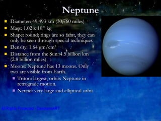 Neptune Diameter: 49,493 km (30,760 miles)  Mass: 1.02 x 10 26  kg Shape: round; rings are so faint, they can only be seen through special techniques Density: 1.64 gm/cm 3 Distance from the Sun: 4.5 billion km (2.8 billion miles) Moons: Neptune has 13 moons. Only two are visible from Earth. Triton: largest, orbits Neptune in retrograde motion. Nereid: very large and elliptical orbit 