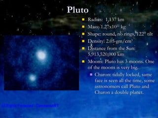 Pluto Radius:  1,137 km Mass: 1.27x10 22  kg Shape: round, no rings, 122° tilt Density: 2.05 gm/cm 3 Distance from the Sun: 5,913,520,000 km Moons: Pluto has 3 moons. One of the moons is very big.  Charon: tidally locked, same face is seen all the time, some astronomers call Pluto and Charon a double planet.  