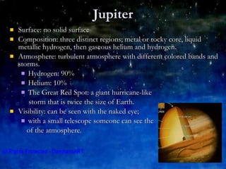 Jupiter Surface: no solid surface Composition: three distinct regions; metal or rocky core, liquid metallic hydrogen, then gaseous helium and hydrogen. Atmosphere: turbulent atmosphere with different colored bands and storms. Hydrogen: 90% Helium: 10% The Great Red Spot: a giant hurricane-like  storm that is twice the size of Earth. Visibility: can be seen with the naked eye;  with a small telescope someone can see the  of the atmosphere. 