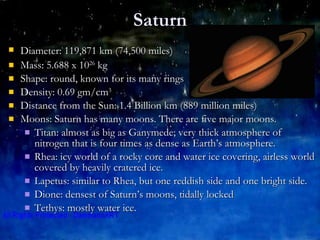Saturn Diameter: 119,871 km (74,500 miles)   Mass: 5.688 x 10 26  kg Shape: round, known for its many rings Density: 0.69 gm/cm 3 Distance from the Sun: 1.4 Billion km (889 million miles) Moons: Saturn has many moons. There are five major moons. Titan: almost as big as Ganymede; very thick atmosphere of nitrogen that is four times as dense as Earth’s atmosphere. Rhea: icy world of a rocky core and water ice covering, airless world covered by heavily cratered ice. Lapetus: similar to Rhea, but one reddish side and one bright side. Dione: densest of Saturn’s moons, tidally locked Tethys: mostly water ice. 