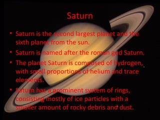 Saturn Saturn is the second largest planet and the sixth planet from the sun. Saturn is named after the roman god Saturn. The planet Saturn is composed of hydrogen, with small proportions of helium and trace elements. Saturn has a prominent system of rings, consisting mostly of ice particles with a smaller amount of rocky debris and dust. 