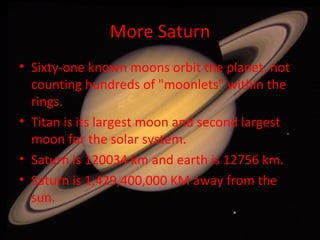 More Saturn Sixty-one known moons orbit the planet, not counting hundreds of "moonlets" within the rings. Titan is its largest moon and second largest moon for the solar system. Saturn is 120034 km and earth is 12756 km. Saturn is 1,429,400,000 KM away from the sun. 