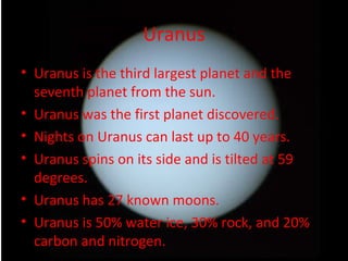 Uranus Uranus is the third largest planet and the seventh planet from the sun. Uranus was the first planet discovered. Nights on Uranus can last up to 40 years. Uranus spins on its side and is tilted at 59 degrees. Uranus has 27 known moons. Uranus is 50% water ice, 30% rock, and 20% carbon and nitrogen. 