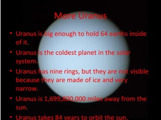 More Uranus Uranus is big enough to hold 64 earths inside of it. Uranus is the coldest planet in the solar system. Uranus has nine rings, but they are not visible because they are made of ice and very narrow. Uranus is 1,699,800,000 miles away from the sun. Uranus takes 84 years to orbit the sun. 