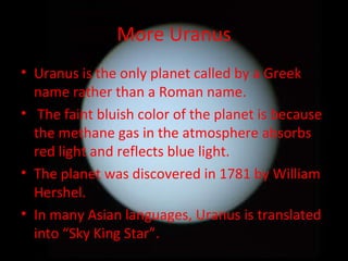 More Uranus Uranus is the only planet called by a Greek name rather than a Roman name. The faint bluish color of the planet is because the methane gas in the atmosphere absorbs red light and reflects blue light. The planet was discovered in 1781 by William Hershel. In many Asian languages, Uranus is translated into “Sky King Star”. 