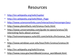 Resources http://en.wikipedia.org/wiki/Jupiter http://en.wikipedia.org/wiki/Main_Page http://www.sciencenetlinks.com/interactives/messenger/psc/PlanetSize.html http://www.planetfacts.net/Uranus-Facts.html  http://www.universetoday.com/guide-to-space/uranus/10-interesting-facts-about-uranus/  http://astronomyspace.suite101.com/article.cfm/uranus_facts  http://www.windows.ucar.edu/tour/link=/uranus/uranus.html  http://en.wikipedia.org/wiki/Uranus  http://www.nasa.gov/worldbook/uranus_worldbook.html    