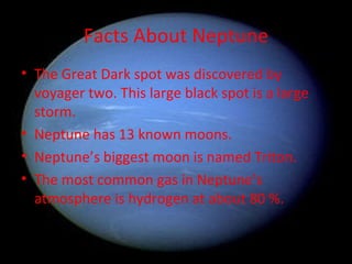 Facts About Neptune The Great Dark spot was discovered by voyager two. This large black spot is a large storm.  Neptune has 13 known moons. Neptune’s biggest moon is named Triton. The most common gas in Neptune’s atmosphere is hydrogen at about 80 %. 