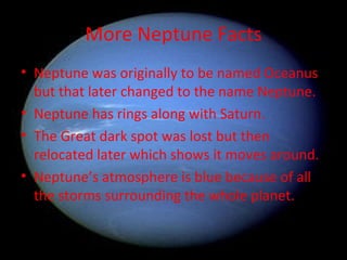 More Neptune Facts Neptune was originally to be named Oceanus but that later changed to the name Neptune. Neptune has rings along with Saturn. The Great dark spot was lost but then relocated later which shows it moves around. Neptune’s atmosphere is blue because of all the storms surrounding the whole planet. 