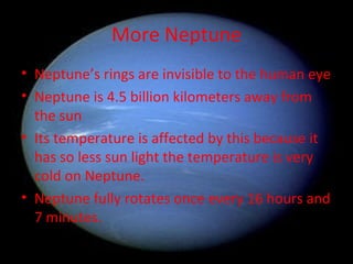 More Neptune Neptune’s rings are invisible to the human eye Neptune is 4.5 billion kilometers away from the sun Its temperature is affected by this because it has so less sun light the temperature is very cold on Neptune. Neptune fully rotates once every 16 hours and 7 minutes. 