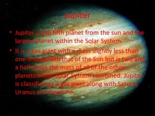 Jupiter Jupiter is the fifth planet from the sun and the largest planet within the Solar System. It is a gas giant with a mass slightly less than one-thousandth that of the Sun but is two and a half times the mass of all of the other planets in our Solar System combined. Jupiter is classified as a gas giant along with Saturn, Uranus and Neptune. 