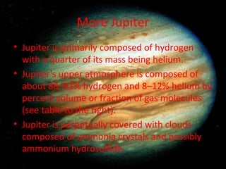 More Jupiter Jupiter is primarily composed of hydrogen with a quarter of its mass being helium. Jupiter's upper atmosphere is composed of about 88–92% hydrogen and 8–12% helium by percent volume or fraction of gas molecules (see table to the right). Jupiter is perpetually covered with clouds composed of ammonia crystals and possibly ammonium hydrosulfide. 