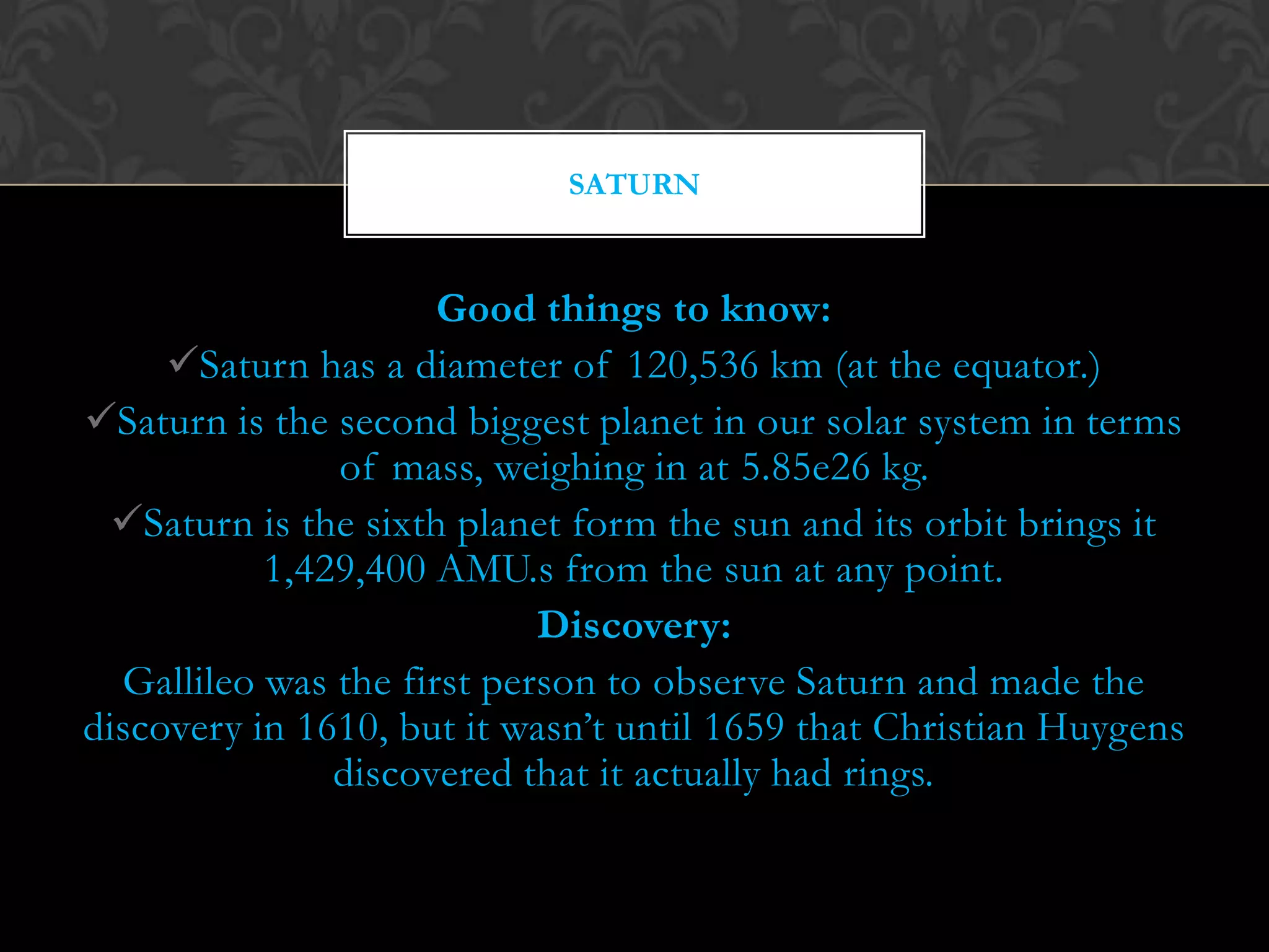 SATURN



                      Good things to know:
     Saturn has a diameter of 120,536 km (at the equator.)
Saturn is the second biggest planet in our solar system in terms
               of mass, weighing in at 5.85e26 kg.
  Saturn is the sixth planet form the sun and its orbit brings it
           1,429,400 AMU.s from the sun at any point.
                            Discovery:
  Gallileo was the first person to observe Saturn and made the
discovery in 1610, but it wasn’t until 1659 that Christian Huygens
               discovered that it actually had rings.
 
