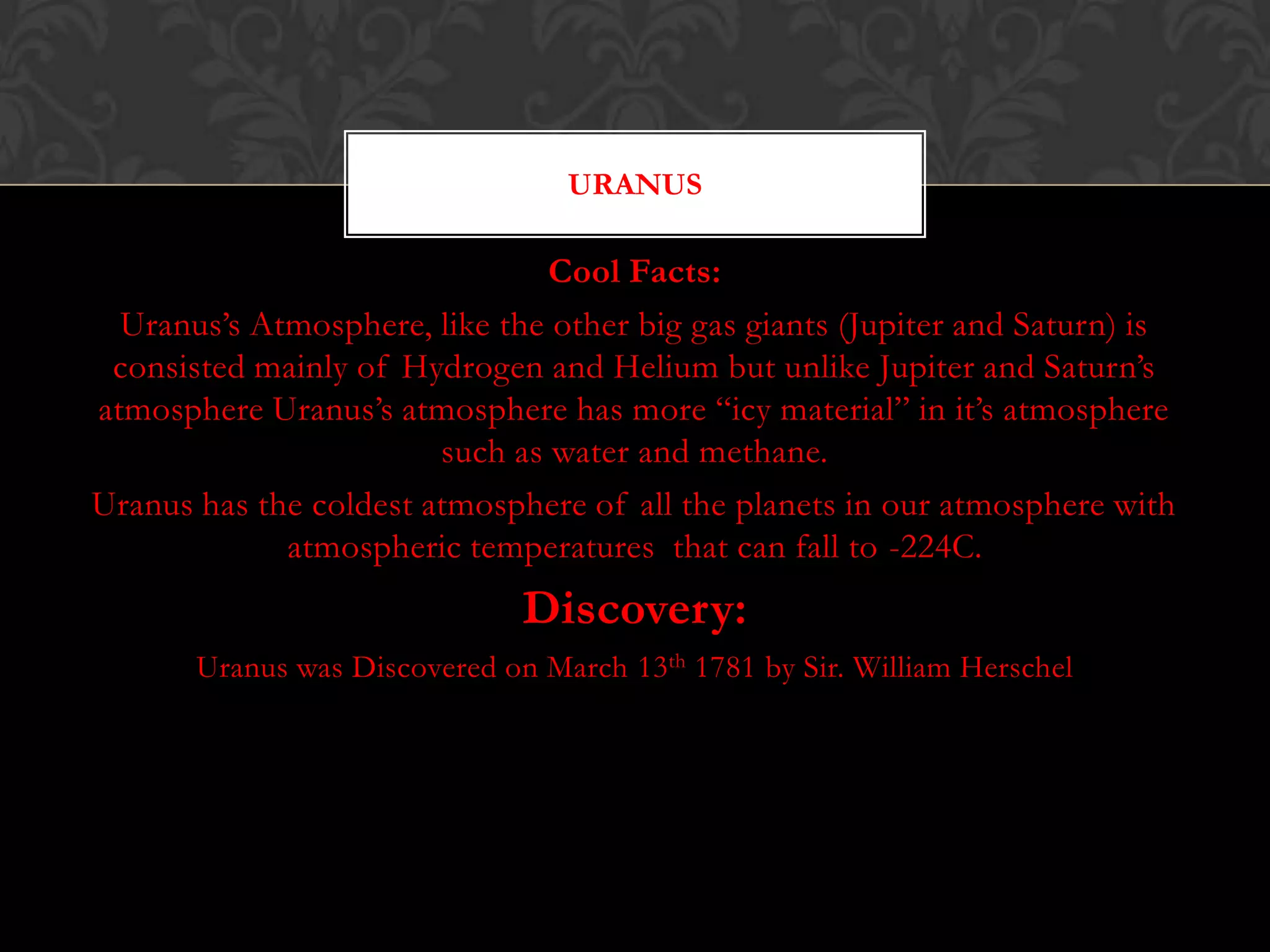 URANUS

                                Cool Facts:
  Uranus’s Atmosphere, like the other big gas giants (Jupiter and Saturn) is
 consisted mainly of Hydrogen and Helium but unlike Jupiter and Saturn’s
atmosphere Uranus’s atmosphere has more “icy material” in it’s atmosphere
                        such as water and methane.
Uranus has the coldest atmosphere of all the planets in our atmosphere with
             atmospheric temperatures that can fall to -224C.
                               Discovery:
       Uranus was Discovered on March 13th 1781 by Sir. William Herschel
 