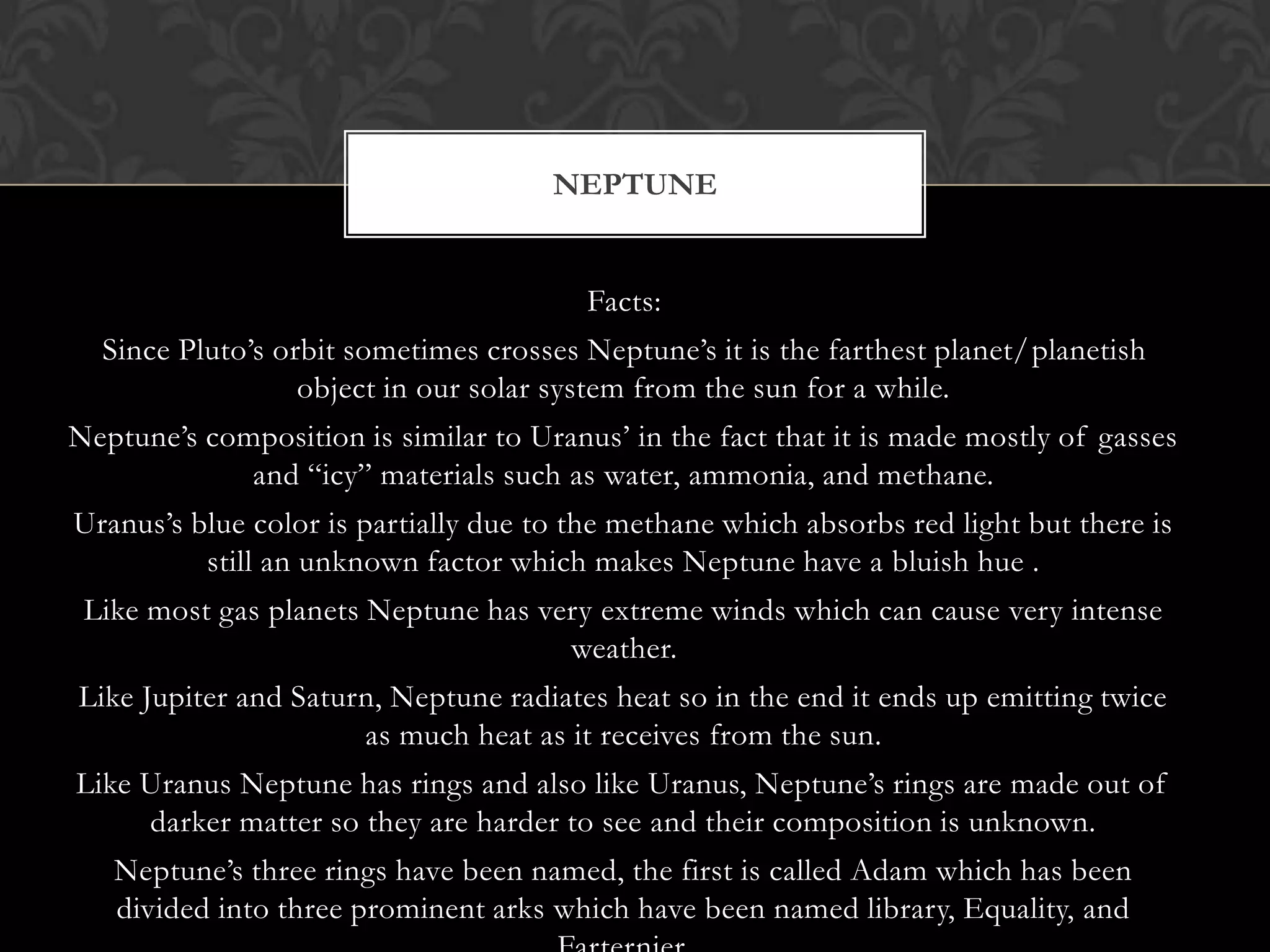 NEPTUNE


                                         Facts:
  Since Pluto’s orbit sometimes crosses Neptune’s it is the farthest planet/planetish
                  object in our solar system from the sun for a while.
Neptune’s composition is similar to Uranus’ in the fact that it is made mostly of gasses
             and “icy” materials such as water, ammonia, and methane.
Uranus’s blue color is partially due to the methane which absorbs red light but there is
          still an unknown factor which makes Neptune have a bluish hue .
 Like most gas planets Neptune has very extreme winds which can cause very intense
                                     weather.
Like Jupiter and Saturn, Neptune radiates heat so in the end it ends up emitting twice
                      as much heat as it receives from the sun.
Like Uranus Neptune has rings and also like Uranus, Neptune’s rings are made out of
     darker matter so they are harder to see and their composition is unknown.
   Neptune’s three rings have been named, the first is called Adam which has been
   divided into three prominent arks which have been named library, Equality, and
 