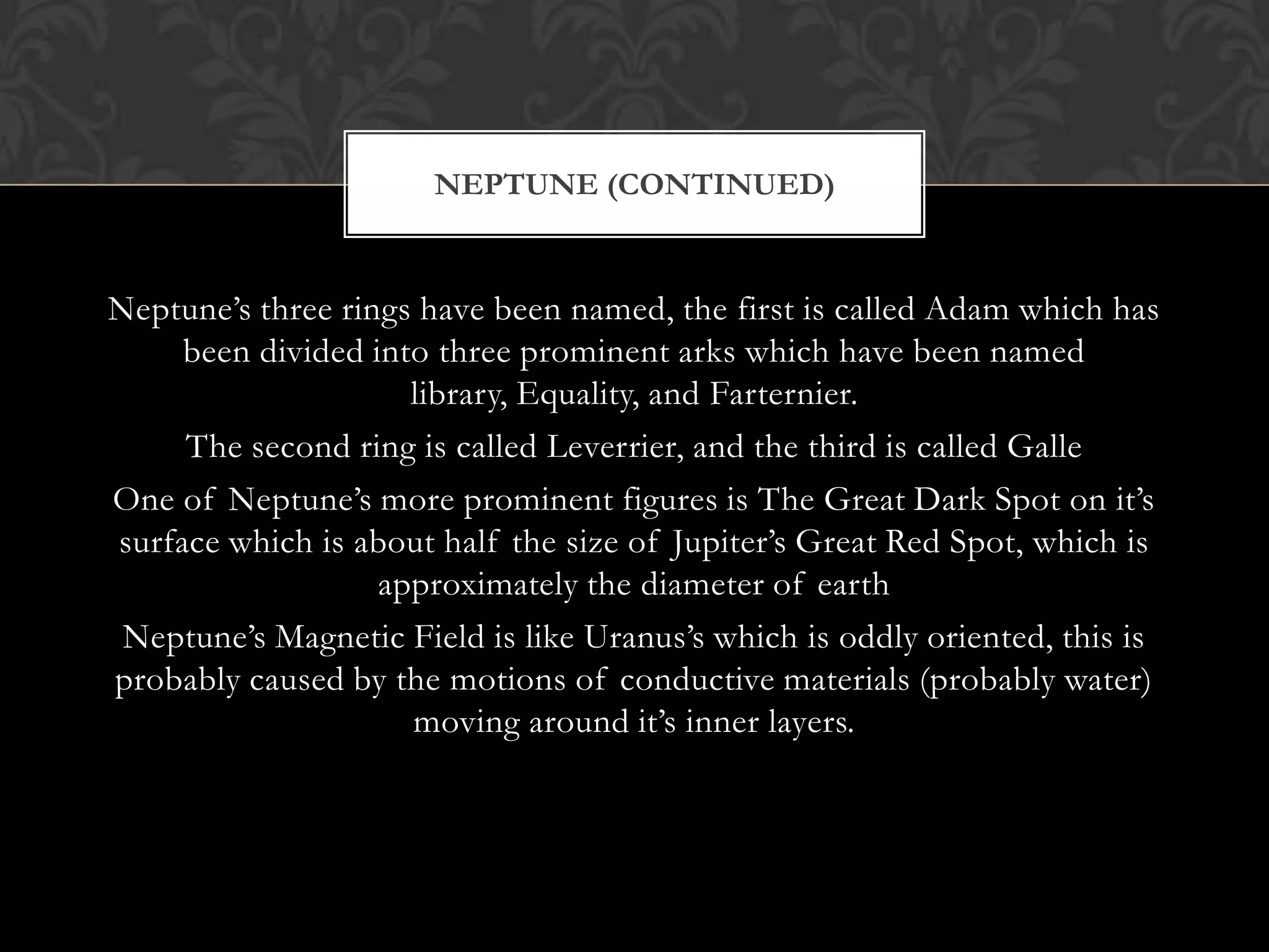 NEPTUNE (CONTINUED)


Neptune’s three rings have been named, the first is called Adam which has
     been divided into three prominent arks which have been named
                     library, Equality, and Farternier.
     The second ring is called Leverrier, and the third is called Galle
One of Neptune’s more prominent figures is The Great Dark Spot on it’s
surface which is about half the size of Jupiter’s Great Red Spot, which is
                   approximately the diameter of earth
 Neptune’s Magnetic Field is like Uranus’s which is oddly oriented, this is
probably caused by the motions of conductive materials (probably water)
                     moving around it’s inner layers.
 