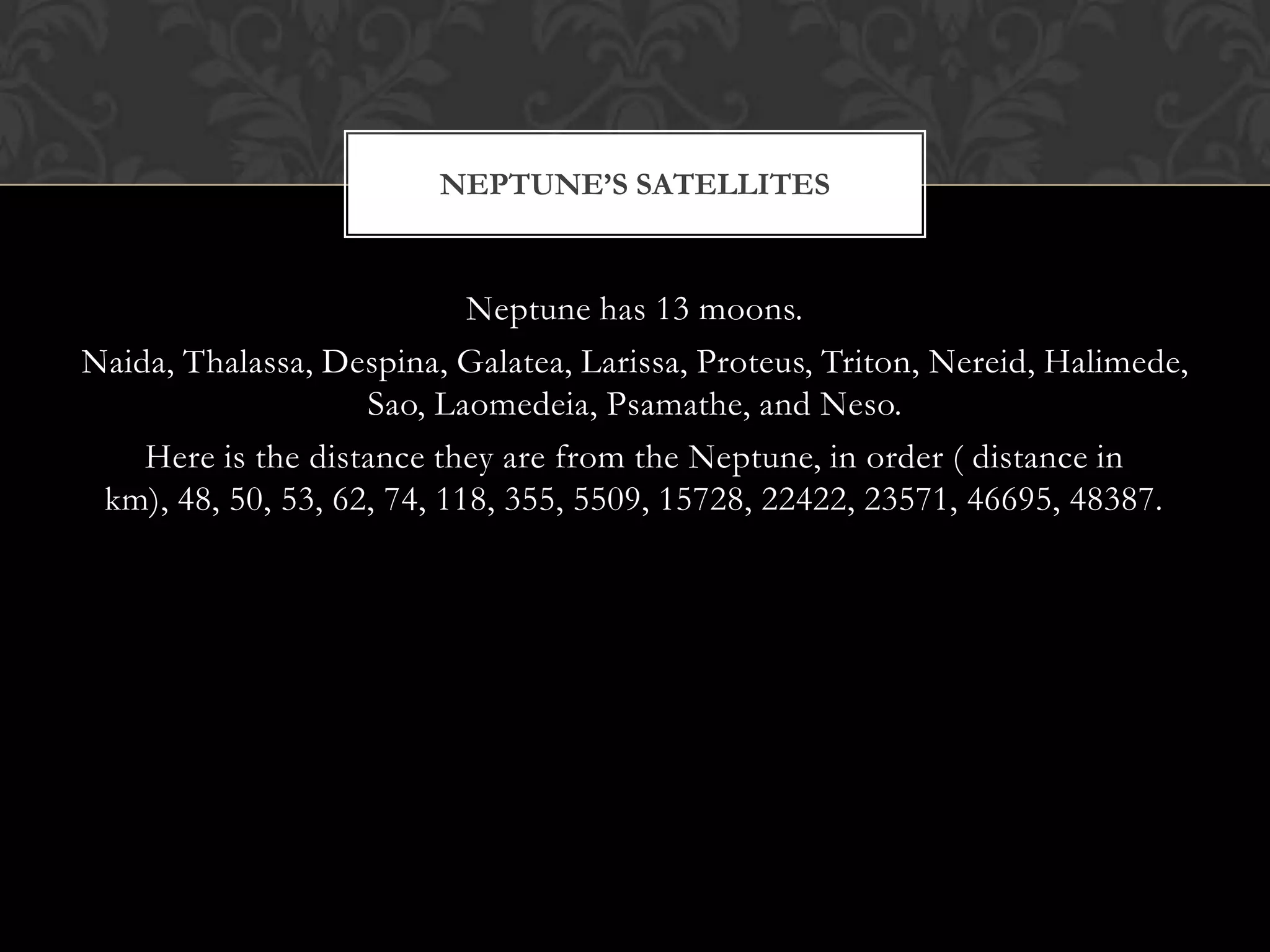 NEPTUNE’S SATELLITES


                            Neptune has 13 moons.
Naida, Thalassa, Despina, Galatea, Larissa, Proteus, Triton, Nereid, Halimede,
                    Sao, Laomedeia, Psamathe, and Neso.
    Here is the distance they are from the Neptune, in order ( distance in
 km), 48, 50, 53, 62, 74, 118, 355, 5509, 15728, 22422, 23571, 46695, 48387.
 