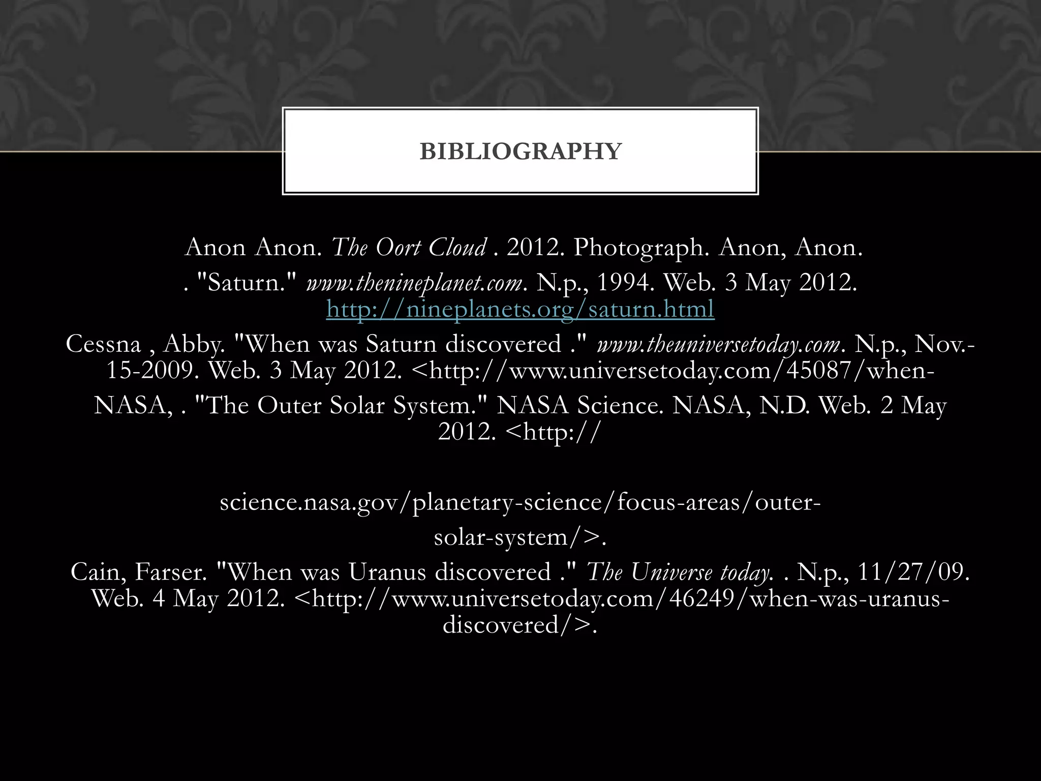 BIBLIOGRAPHY


          Anon Anon. The Oort Cloud . 2012. Photograph. Anon, Anon.
          . "Saturn." www.thenineplanet.com. N.p., 1994. Web. 3 May 2012.
                       http://nineplanets.org/saturn.html
Cessna , Abby. "When was Saturn discovered ." www.theuniversetoday.com. N.p., Nov.-
   15-2009. Web. 3 May 2012. <http://www.universetoday.com/45087/when-
  NASA, . "The Outer Solar System." NASA Science. NASA, N.D. Web. 2 May
                                   2012. <http://

              science.nasa.gov/planetary-science/focus-areas/outer-
                                 solar-system/>.
Cain, Farser. "When was Uranus discovered ." The Universe today. . N.p., 11/27/09.
 Web. 4 May 2012. <http://www.universetoday.com/46249/when-was-uranus-
                                  discovered/>.
 