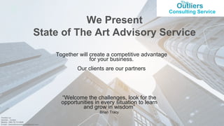 The
Outliers
Consulting Service
1
We Present
State of The Art Advisory Service
Together will create a competitive advantage
for your business.
Our clients are our partners
“Welcome the challenges, look for the
opportunities in every situation to learn
and grow in wisdom”
Brian Tracy
Contact us
Amman - Jordan
Mobile: +962 79 714 9020
E-mail : theoutliersconsulting@gmail.com
 